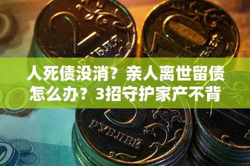 北京人死债没消？亲人离世留债怎么办？3招守护家产不背锅