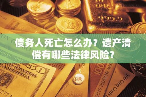 北京债务人死亡怎么办？遗产清偿有哪些法律风险？