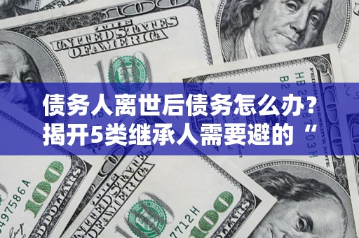 北京债务人离世后债务怎么办？揭开5类继承人需要避的“坑”